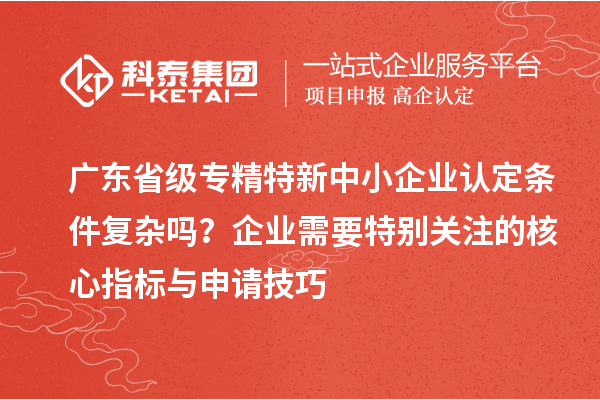 廣東省級專精特新中小企業(yè)認定條件復雜嗎？企業(yè)需要特別關(guān)注的核心指標與申請技巧