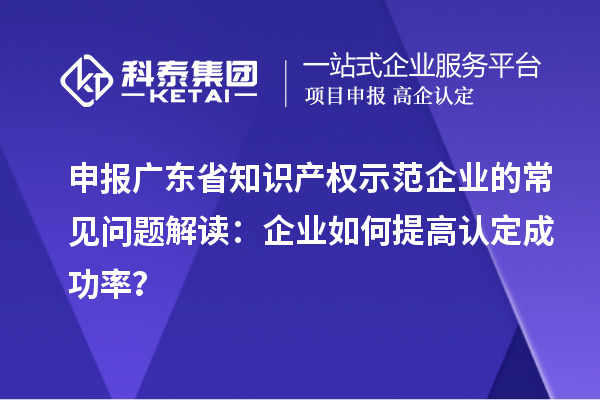 申報廣東省知識產(chǎn)權(quán)示范企業(yè)的常見問題解讀：企業(yè)如何提高認(rèn)定成功率？