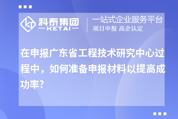 在申報廣東省工程技術(shù)研究中心過程中，如何準(zhǔn)備申報材料以提高成功率?