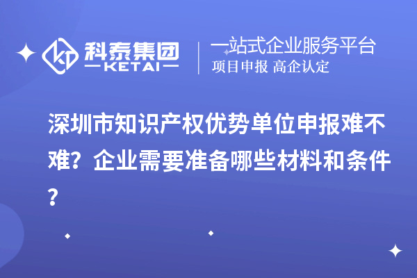 深圳市知識產(chǎn)權(quán)優(yōu)勢單位申報(bào)難不難？企業(yè)需要準(zhǔn)備哪些材料和條件？
