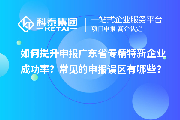 如何提升申報廣東省專精特新企業(yè)成功率？常見的申報誤區(qū)有哪些？