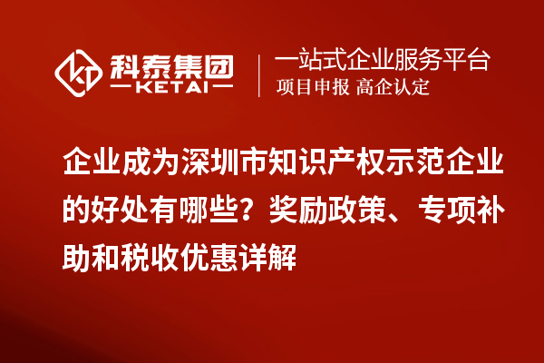 企業(yè)成為深圳市知識(shí)產(chǎn)權(quán)示范企業(yè)的好處有哪些？獎(jiǎng)勵(lì)政策、專項(xiàng)補(bǔ)助和稅收優(yōu)惠詳解