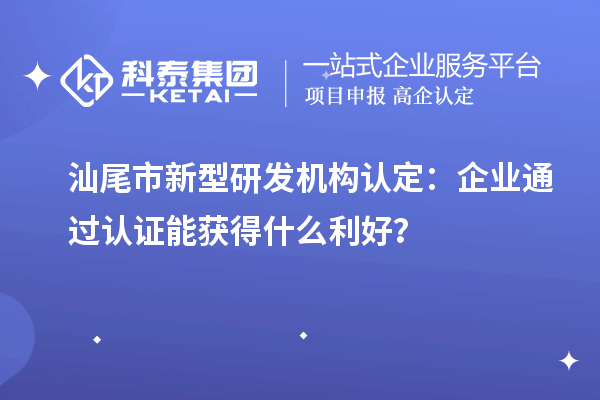 汕尾市新型研發(fā)機(jī)構(gòu)認(rèn)定：企業(yè)通過(guò)認(rèn)證能獲得什么利好？