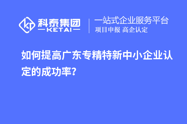 如何提高廣東專精特新中小企業(yè)認(rèn)定的成功率？