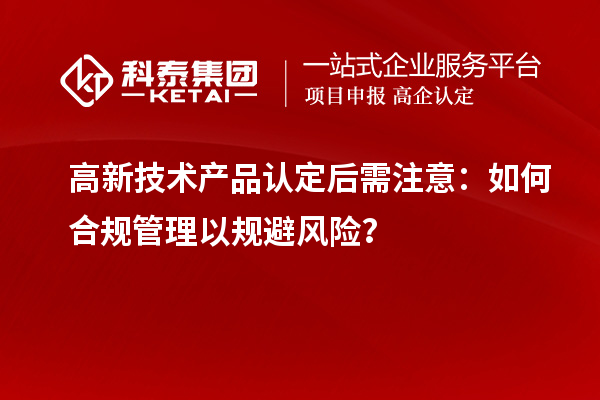 高新技術(shù)產(chǎn)品認(rèn)定后需注意：如何合規(guī)管理以規(guī)避風(fēng)險(xiǎn)？