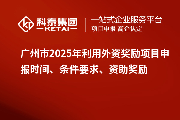 廣州市2025年利用外資獎勵<a href=http://www.xinshancheng.cn/shenbao.html target=_blank class=infotextkey>項目申報</a>時間、條件要求、資助獎勵