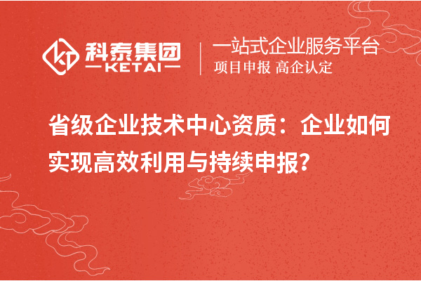 省級企業(yè)技術(shù)中心資質(zhì)：企業(yè)如何實現(xiàn)高效利用與持續(xù)申報？