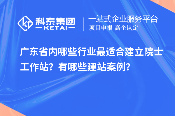 廣東省內(nèi)哪些行業(yè)最適合建立院士工作站？有哪些建站案例？