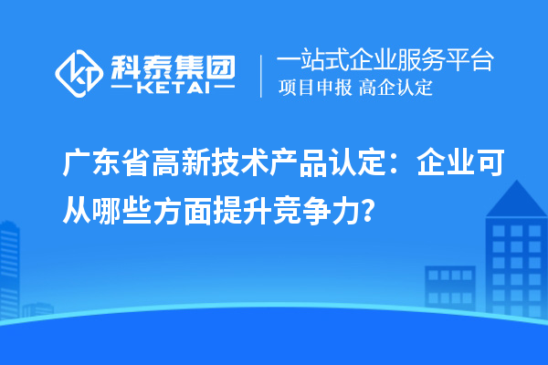 廣東省高新技術(shù)產(chǎn)品認(rèn)定：企業(yè)可從哪些方面提升競爭力？