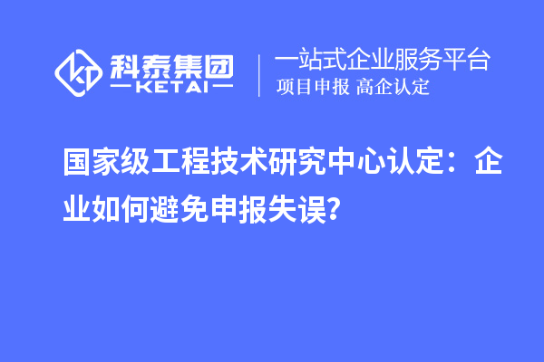 國家級工程技術(shù)研究中心認(rèn)定：企業(yè)如何避免申報失誤？