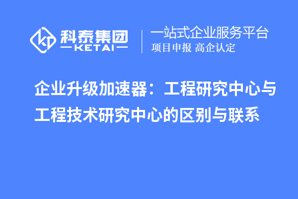 企業(yè)升級加速器：工程研究中心與工程技術研究中心的區(qū)別與聯系