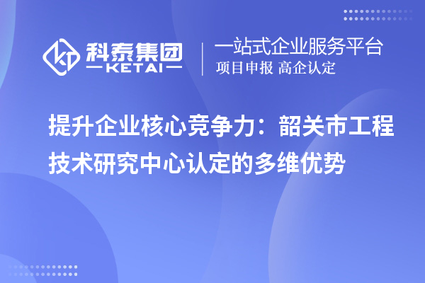 提升企業(yè)核心競爭力：韶關(guān)市工程技術(shù)研究中心認定的多維優(yōu)勢