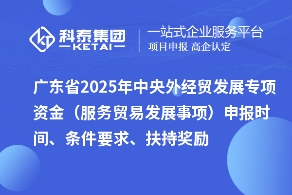 廣東省2025年中央外經(jīng)貿(mào)發(fā)展專項(xiàng)資金（服務(wù)貿(mào)易發(fā)展事項(xiàng)）申報(bào)時(shí)間、條件要求、扶持獎(jiǎng)勵(lì)