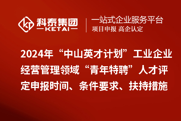 2024年“中山英才計劃”工業(yè)企業(yè)經(jīng)營管理領域“青年特聘”人才評定申報時間、條件要求、扶持措施
