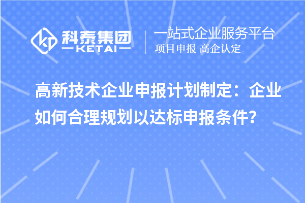 高新技術(shù)企業(yè)申報(bào)計(jì)劃制定：企業(yè)如何合理規(guī)劃以達(dá)標(biāo)申報(bào)條件？