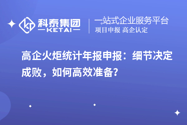 高企火炬統(tǒng)計(jì)年報(bào)申報(bào)：細(xì)節(jié)決定成敗，如何高效準(zhǔn)備？