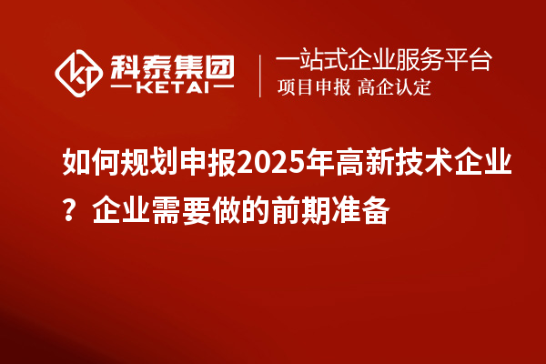 如何規(guī)劃申報(bào)2025年高新技術(shù)企業(yè)？企業(yè)需要做的前期準(zhǔn)備