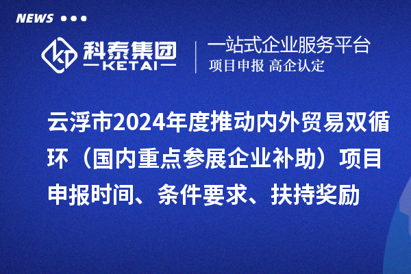 云浮市2024業(yè)務(wù)年度推動內(nèi)外貿(mào)易雙循環(huán)（國內(nèi)重點參展企業(yè)補助）項目申報時間、條件要求、扶持獎勵