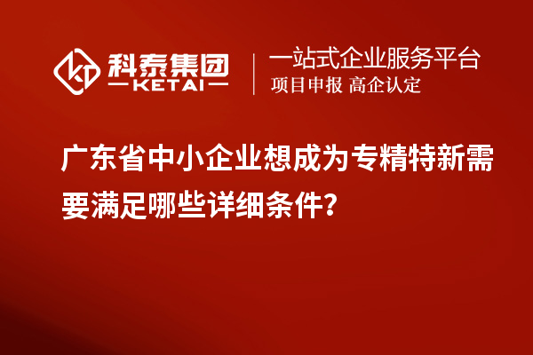 廣東省中小企業(yè)想成為專精特新需要滿足哪些詳細條件？