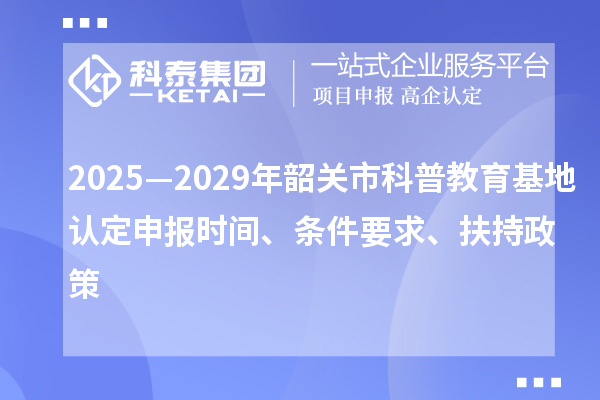 2025—2029年韶關(guān)市科普教育基地認(rèn)定申報時間、條件要求、扶持政策