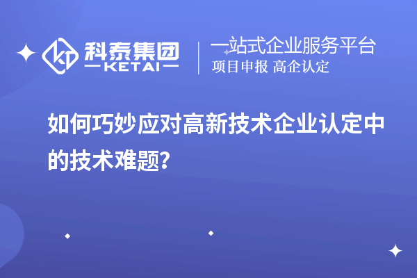如何巧妙應(yīng)對高新技術(shù)企業(yè)認(rèn)定中的技術(shù)難題？