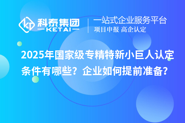 2025年國家級專精特新小巨人認(rèn)定條件有哪些？企業(yè)如何提前準(zhǔn)備？