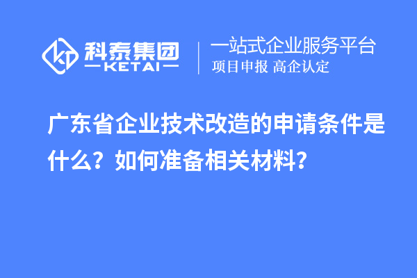 廣東省企業(yè)技術(shù)改造的申請條件是什么？如何準(zhǔn)備相關(guān)材料？