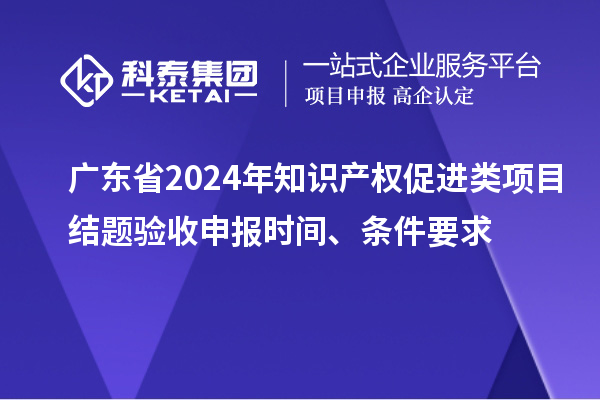 廣東省2024年知識產(chǎn)權(quán)促進(jìn)類項目結(jié)題驗收申報時間、條件要求