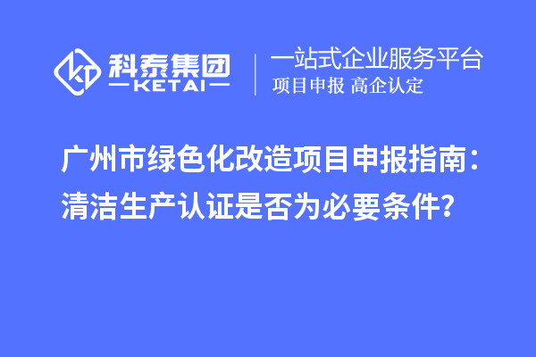 廣州市綠色化改造項目申報指南：清潔生產(chǎn)認(rèn)證是否為必要條件？