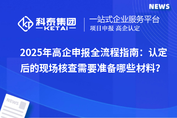 2025年高企申報全流程指南：認(rèn)定后的現(xiàn)場核查需要準(zhǔn)備哪些材料？