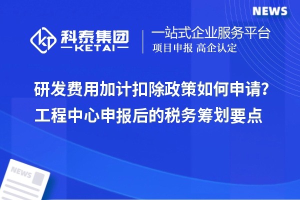 研發(fā)費用加計扣除政策如何申請？工程中心申報后的稅務(wù)籌劃要點