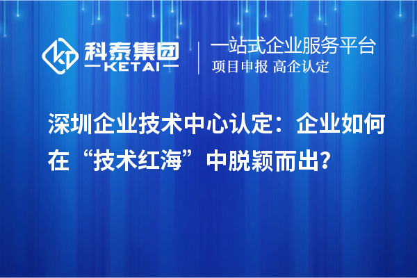 深圳企業(yè)技術(shù)中心認(rèn)定：企業(yè)如何在“技術(shù)紅?！敝忻摲f而出？