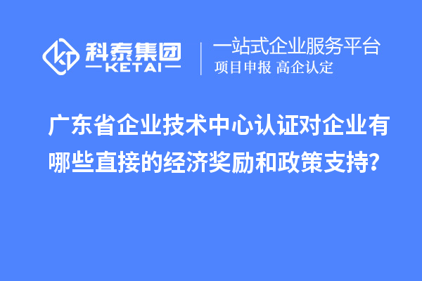 廣東省企業(yè)技術(shù)中心認(rèn)證對企業(yè)有哪些直接的經(jīng)濟(jì)獎勵和政策支持？