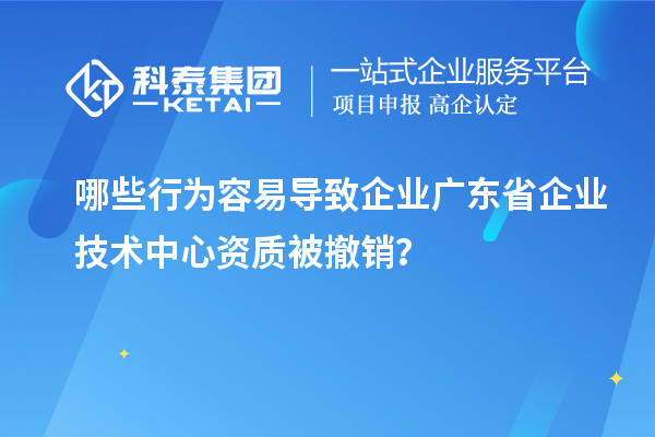 哪些行為容易導致企業(yè)廣東省企業(yè)技術(shù)中心資質(zhì)被撤銷？