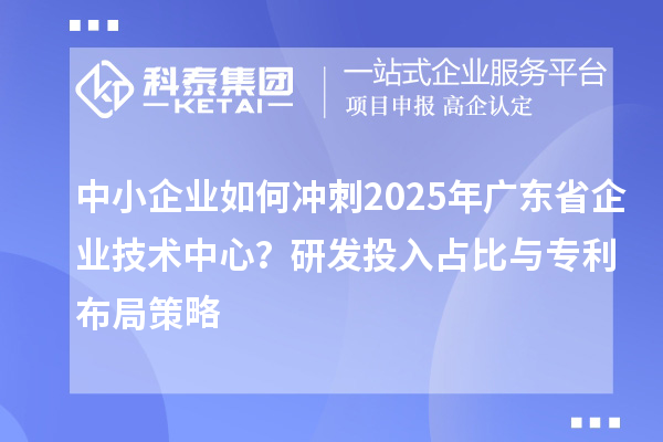 中小企業(yè)如何沖刺2025年廣東省企業(yè)技術(shù)中心？研發(fā)投入占比與專利布局策略