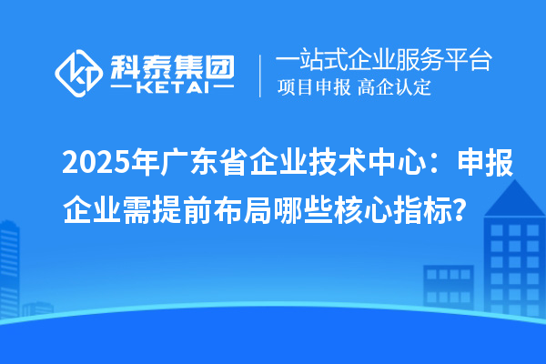 2025年廣東省企業(yè)技術(shù)中心：申報企業(yè)需提前布局哪些核心指標？