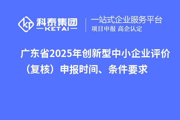 廣東省2025年創(chuàng)新型中小企業(yè)評價（復核）申報時間、條件要求
