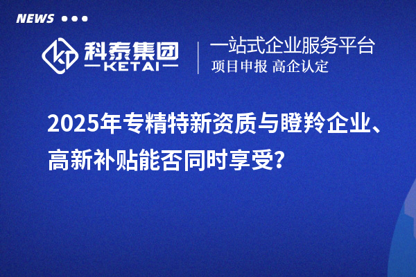 2025年專精特新資質(zhì)與瞪羚企業(yè)、高新補(bǔ)貼能否同時享受？