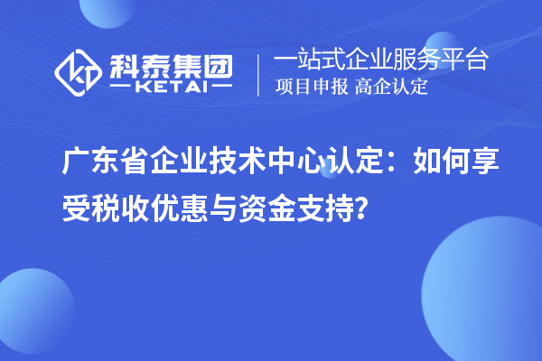 廣東省企業(yè)技術(shù)中心認(rèn)定：如何享受稅收優(yōu)惠與資金支持？