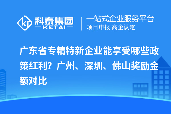 廣東省專精特新企業(yè)能享受哪些政策紅利？廣州、深圳、佛山獎(jiǎng)勵(lì)金額對(duì)比