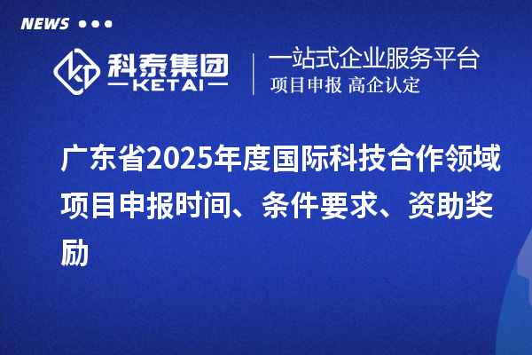 廣東省2025年度國際科技合作領(lǐng)域項(xiàng)目申報時間、條件要求、資助獎勵