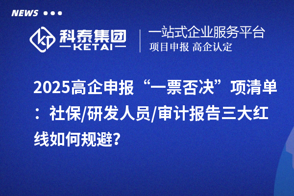 2025高企申報“一票否決”項清單：社保/研發(fā)人員/審計報告三大紅線如何規(guī)避？