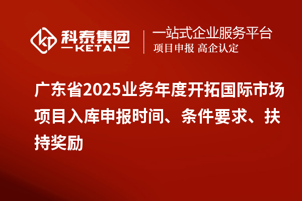 廣東省2025業(yè)務(wù)年度開拓國(guó)際市場(chǎng)項(xiàng)目入庫(kù)申報(bào)時(shí)間、條件要求、扶持獎(jiǎng)勵(lì)