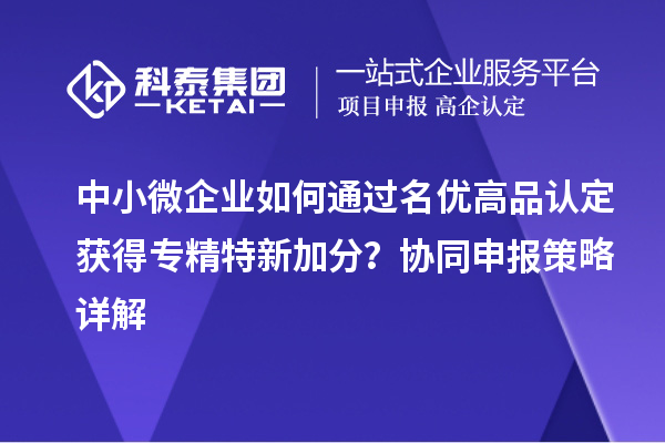 中小微企業(yè)如何通過名優(yōu)高品認(rèn)定獲得專精特新加分？協(xié)同申報(bào)策略詳解