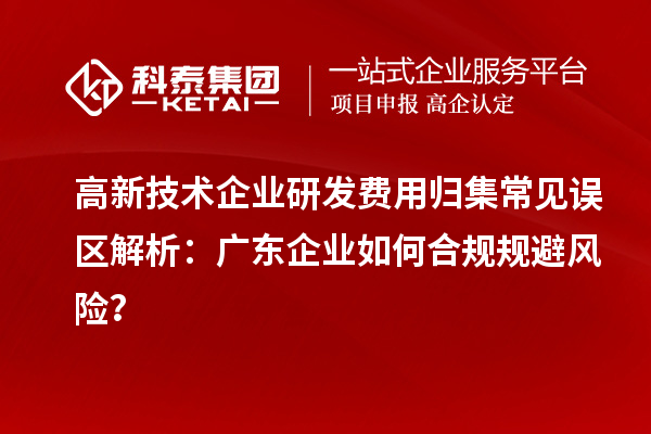 高新技術(shù)企業(yè)研發(fā)費(fèi)用歸集常見誤區(qū)解析：廣東企業(yè)如何合規(guī)規(guī)避風(fēng)險(xiǎn)？