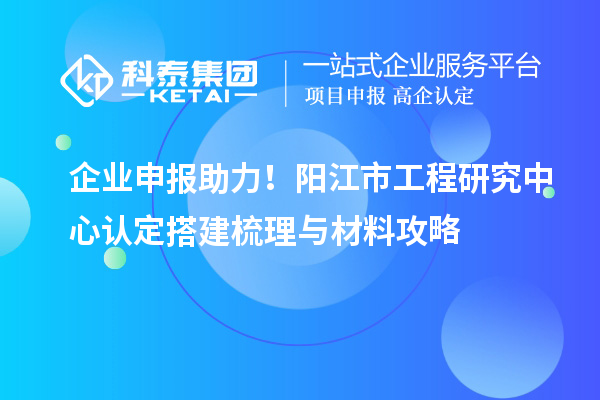 企業(yè)申報助力！陽江市工程研究中心認定搭建梳理與材料攻略
