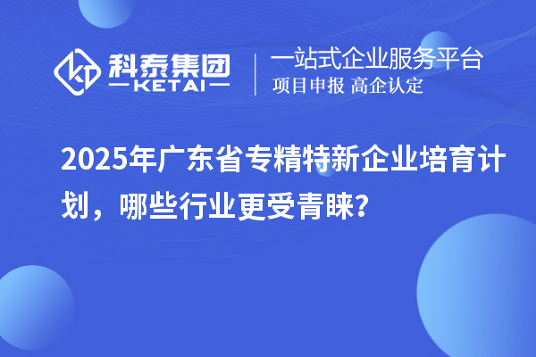 2025年廣東省專精特新企業(yè)培育計劃，哪些行業(yè)更受青睞？