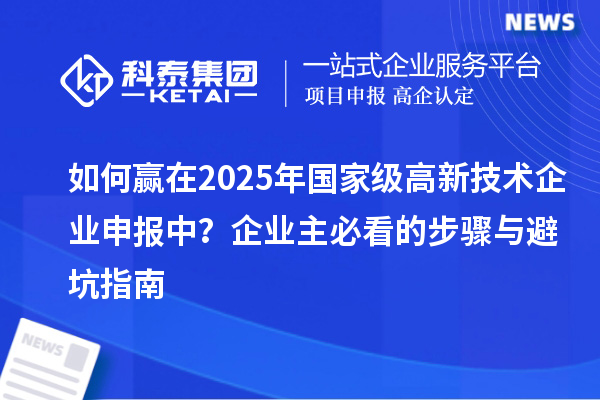 如何贏在2025年國(guó)家級(jí)高新技術(shù)企業(yè)申報(bào)中？企業(yè)主必看的步驟與避坑指南