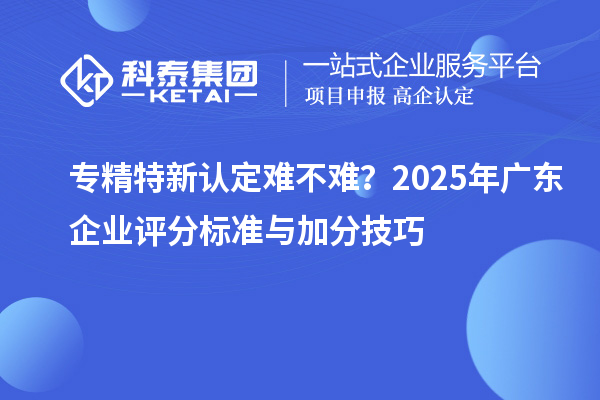 專精特新認(rèn)定難不難？2025年廣東企業(yè)評(píng)分標(biāo)準(zhǔn)與加分技巧