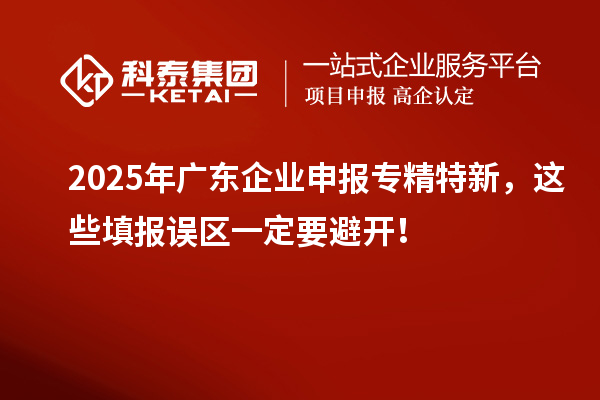 2025年廣東企業(yè)申報(bào)專精特新，這些填報(bào)誤區(qū)一定要避開！